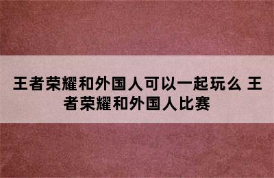 王者荣耀和外国人可以一起玩么 王者荣耀和外国人比赛